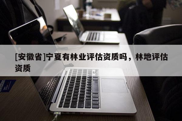 [安徽省]寧夏有林業(yè)評估資質(zhì)嗎，林地評估資質(zhì)