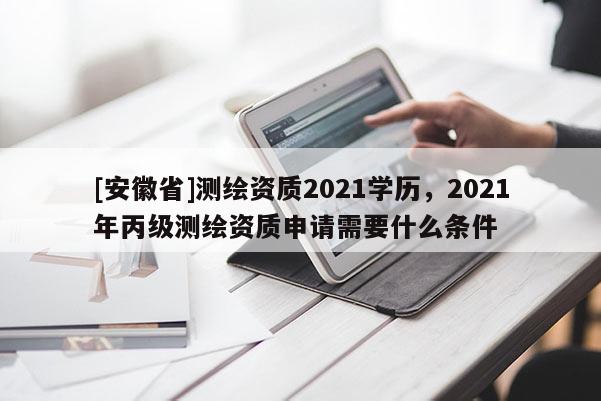 [安徽省]測(cè)繪資質(zhì)2021學(xué)歷，2021年丙級(jí)測(cè)繪資質(zhì)申請(qǐng)需要什么條件