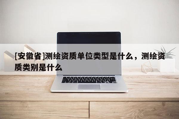 [安徽省]測繪資質(zhì)單位類型是什么，測繪資質(zhì)類別是什么
