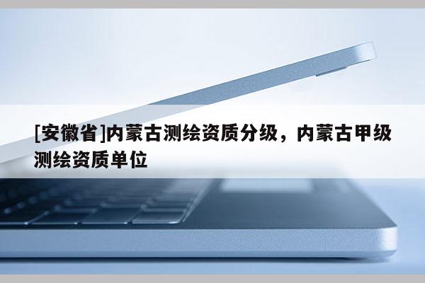 [安徽省]內(nèi)蒙古測繪資質(zhì)分級，內(nèi)蒙古甲級測繪資質(zhì)單位