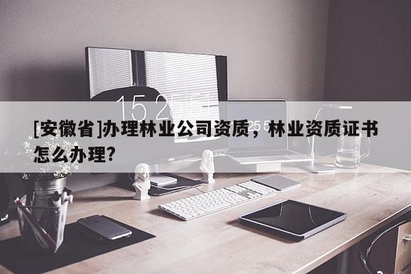 [安徽省]辦理林業(yè)公司資質(zhì)，林業(yè)資質(zhì)證書怎么辦理?