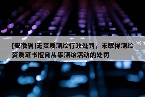 [安徽省]無資質(zhì)測繪行政處罰，未取得測繪資質(zhì)證書擅自從事測繪活動的處罰