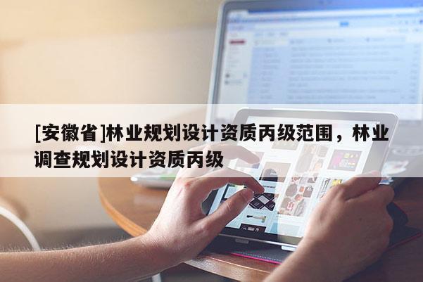 [安徽省]林業(yè)規(guī)劃設(shè)計(jì)資質(zhì)丙級(jí)范圍，林業(yè)調(diào)查規(guī)劃設(shè)計(jì)資質(zhì)丙級(jí)