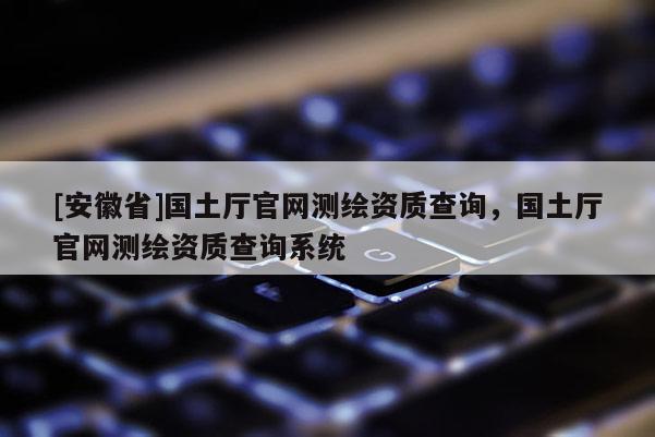 [安徽省]國(guó)土廳官網(wǎng)測(cè)繪資質(zhì)查詢，國(guó)土廳官網(wǎng)測(cè)繪資質(zhì)查詢系統(tǒng)