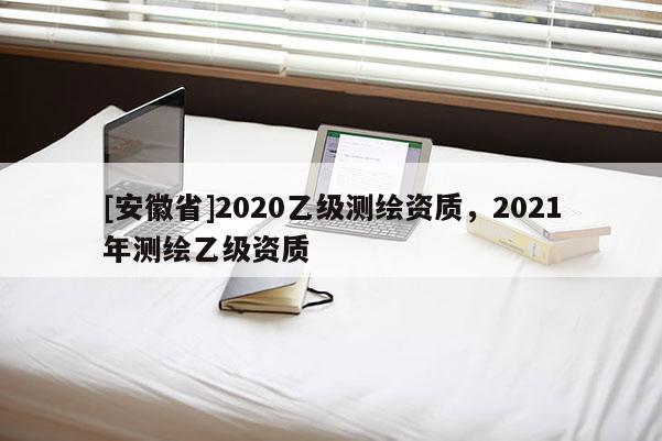 [安徽省]2020乙級(jí)測(cè)繪資質(zhì)，2021年測(cè)繪乙級(jí)資質(zhì)