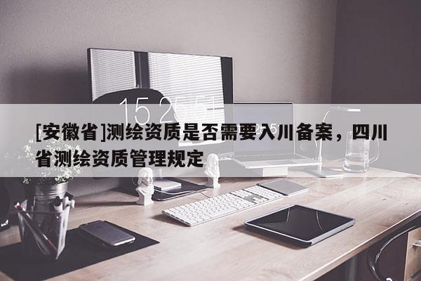[安徽省]測(cè)繪資質(zhì)是否需要入川備案，四川省測(cè)繪資質(zhì)管理規(guī)定
