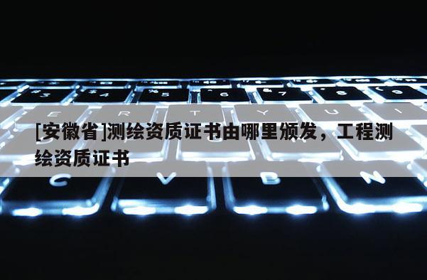 [安徽省]測(cè)繪資質(zhì)證書由哪里頒發(fā)，工程測(cè)繪資質(zhì)證書