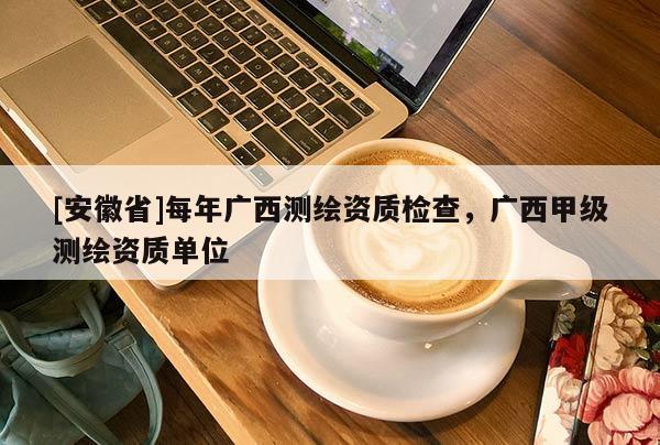 [安徽省]每年廣西測(cè)繪資質(zhì)檢查，廣西甲級(jí)測(cè)繪資質(zhì)單位