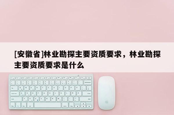 [安徽省]林業(yè)勘探主要資質(zhì)要求，林業(yè)勘探主要資質(zhì)要求是什么