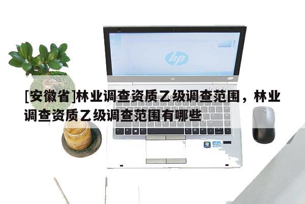 [安徽省]林業(yè)調(diào)查資質(zhì)乙級(jí)調(diào)查范圍，林業(yè)調(diào)查資質(zhì)乙級(jí)調(diào)查范圍有哪些