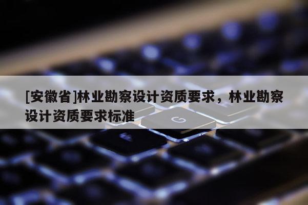 [安徽省]林業(yè)勘察設(shè)計資質(zhì)要求，林業(yè)勘察設(shè)計資質(zhì)要求標(biāo)準(zhǔn)