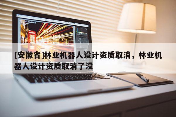 [安徽省]林業(yè)機(jī)器人設(shè)計(jì)資質(zhì)取消，林業(yè)機(jī)器人設(shè)計(jì)資質(zhì)取消了沒