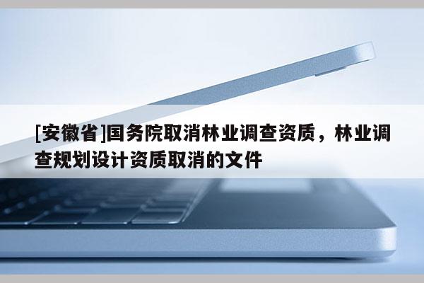 [安徽省]國(guó)務(wù)院取消林業(yè)調(diào)查資質(zhì)，林業(yè)調(diào)查規(guī)劃設(shè)計(jì)資質(zhì)取消的文件