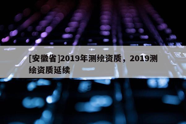 [安徽省]2019年測繪資質(zhì)，2019測繪資質(zhì)延續(xù)