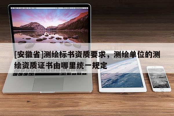 [安徽省]測繪標書資質(zhì)要求，測繪單位的測繪資質(zhì)證書由哪里統(tǒng)一規(guī)定
