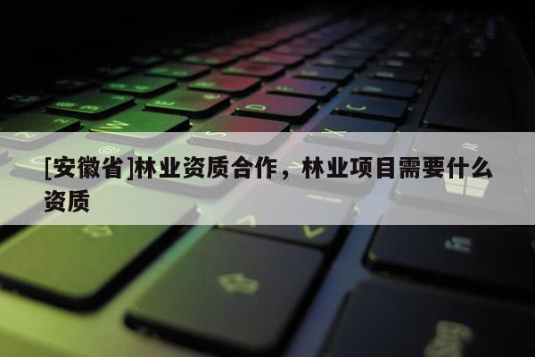 [安徽省]林業(yè)資質(zhì)合作，林業(yè)項目需要什么資質(zhì)