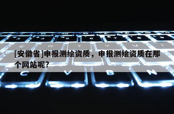 [安徽省]申報測繪資質(zhì)，申報測繪資質(zhì)在那個網(wǎng)站呢?