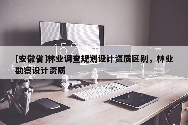 [安徽省]林業(yè)調(diào)查規(guī)劃設(shè)計(jì)資質(zhì)區(qū)別，林業(yè)勘察設(shè)計(jì)資質(zhì)