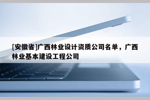 [安徽省]廣西林業(yè)設(shè)計(jì)資質(zhì)公司名單，廣西林業(yè)基本建設(shè)工程公司
