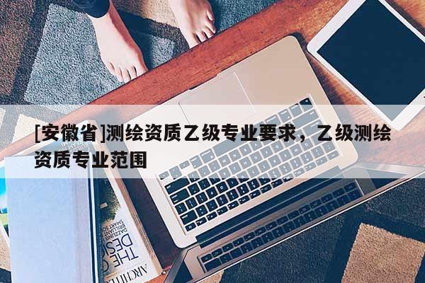 [安徽省]測(cè)繪資質(zhì)乙級(jí)專業(yè)要求，乙級(jí)測(cè)繪資質(zhì)專業(yè)范圍