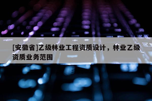 [安徽省]乙級林業(yè)工程資質(zhì)設(shè)計，林業(yè)乙級資質(zhì)業(yè)務(wù)范圍