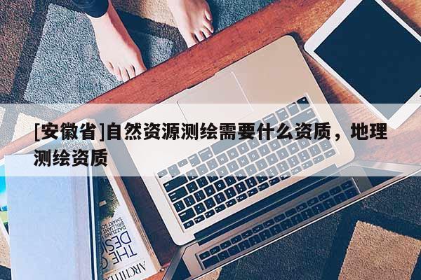 [安徽省]自然資源測(cè)繪需要什么資質(zhì)，地理測(cè)繪資質(zhì)