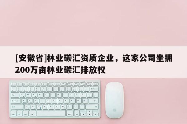 [安徽省]林業(yè)碳匯資質(zhì)企業(yè)，這家公司坐擁200萬畝林業(yè)碳匯排放權(quán)