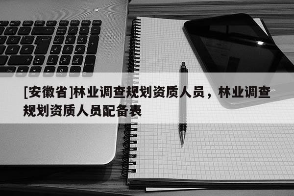[安徽省]林業(yè)調(diào)查規(guī)劃資質(zhì)人員，林業(yè)調(diào)查規(guī)劃資質(zhì)人員配備表