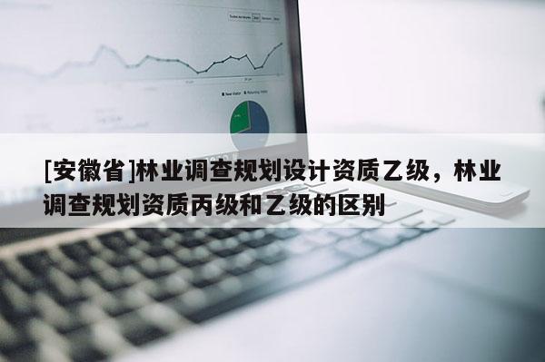 [安徽省]林業(yè)調(diào)查規(guī)劃設(shè)計(jì)資質(zhì)乙級(jí)，林業(yè)調(diào)查規(guī)劃資質(zhì)丙級(jí)和乙級(jí)的區(qū)別