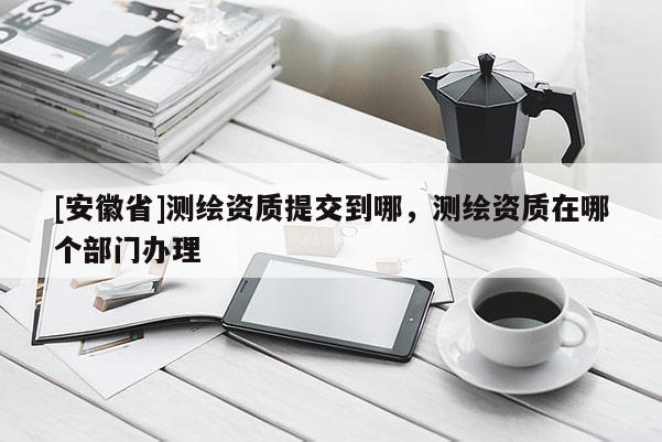 [安徽省]測繪資質(zhì)提交到哪，測繪資質(zhì)在哪個部門辦理