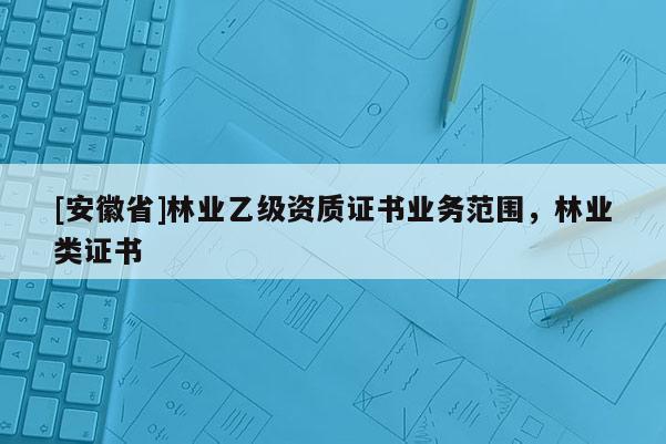 [安徽省]林業(yè)乙級資質(zhì)證書業(yè)務范圍，林業(yè)類證書