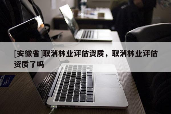 [安徽省]取消林業(yè)評估資質(zhì)，取消林業(yè)評估資質(zhì)了嗎