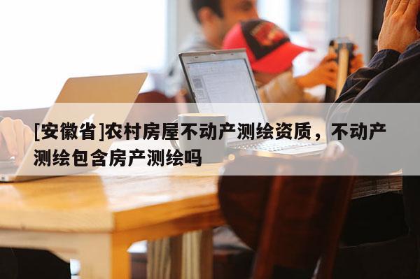 [安徽省]農(nóng)村房屋不動(dòng)產(chǎn)測(cè)繪資質(zhì)，不動(dòng)產(chǎn)測(cè)繪包含房產(chǎn)測(cè)繪嗎