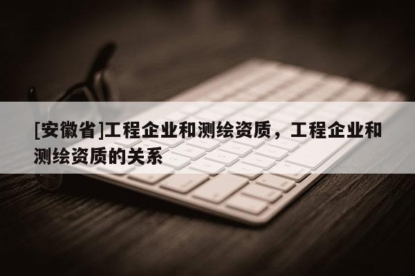 [安徽省]工程企業(yè)和測繪資質，工程企業(yè)和測繪資質的關系