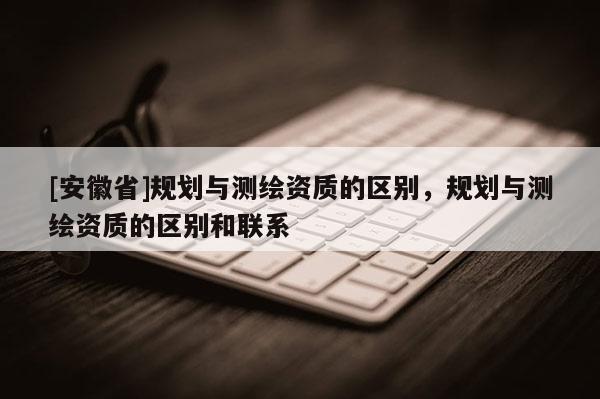 [安徽省]規(guī)劃與測(cè)繪資質(zhì)的區(qū)別，規(guī)劃與測(cè)繪資質(zhì)的區(qū)別和聯(lián)系