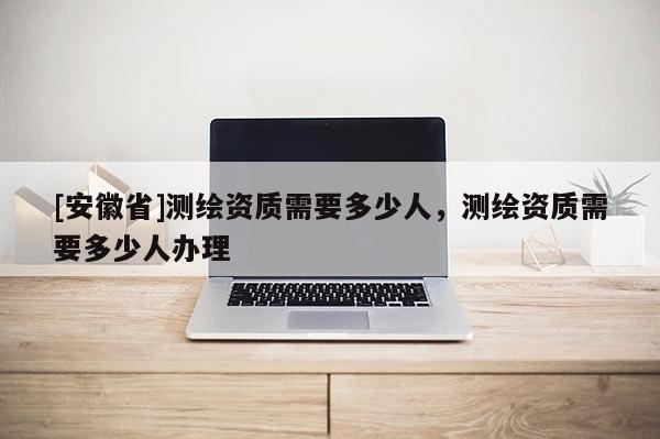 [安徽省]測繪資質(zhì)需要多少人，測繪資質(zhì)需要多少人辦理