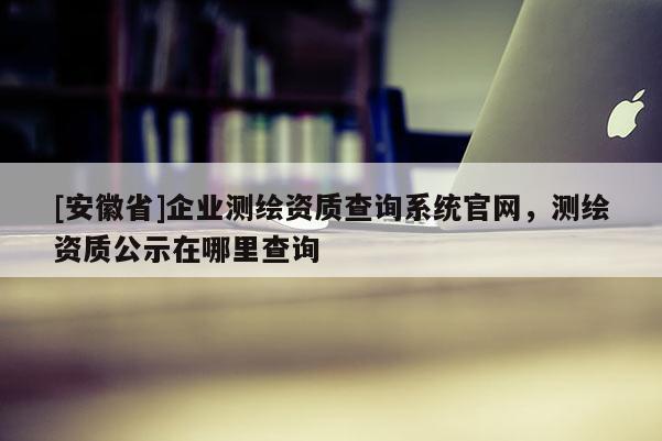 [安徽省]企業(yè)測繪資質(zhì)查詢系統(tǒng)官網(wǎng)，測繪資質(zhì)公示在哪里查詢