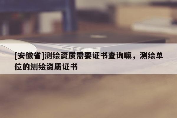 [安徽省]測(cè)繪資質(zhì)需要證書查詢嘛，測(cè)繪單位的測(cè)繪資質(zhì)證書