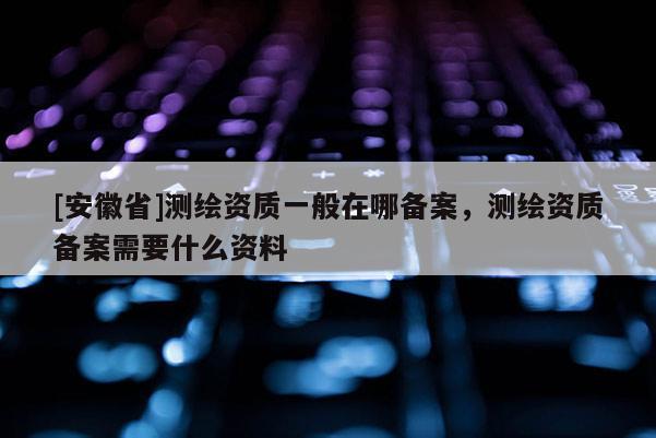 [安徽省]測(cè)繪資質(zhì)一般在哪備案，測(cè)繪資質(zhì)備案需要什么資料
