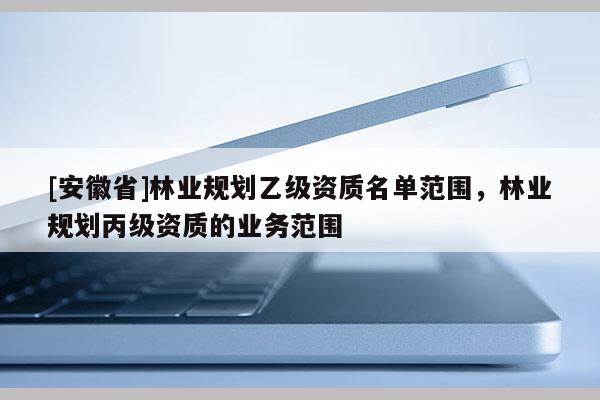 [安徽省]林業(yè)規(guī)劃乙級資質(zhì)名單范圍，林業(yè)規(guī)劃丙級資質(zhì)的業(yè)務(wù)范圍
