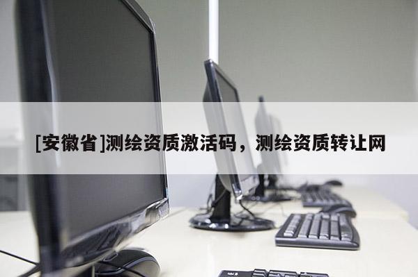 [安徽省]測繪資質(zhì)激活碼，測繪資質(zhì)轉(zhuǎn)讓網(wǎng)