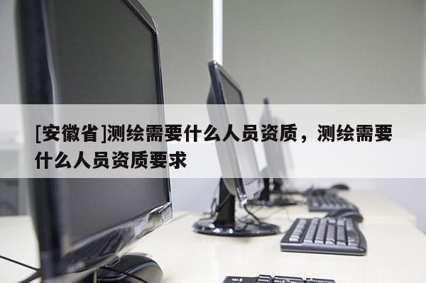 [安徽省]測繪需要什么人員資質(zhì)，測繪需要什么人員資質(zhì)要求