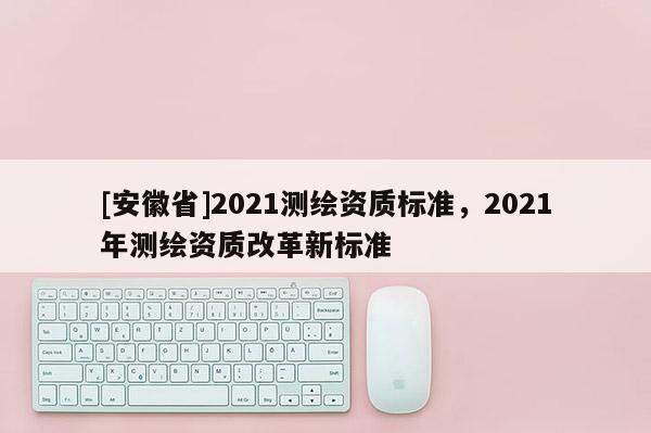[安徽省]2021測(cè)繪資質(zhì)標(biāo)準(zhǔn)，2021年測(cè)繪資質(zhì)改革新標(biāo)準(zhǔn)