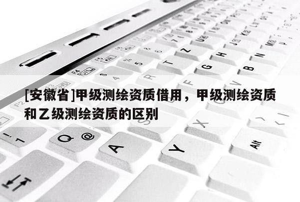 [安徽省]甲級(jí)測(cè)繪資質(zhì)借用，甲級(jí)測(cè)繪資質(zhì)和乙級(jí)測(cè)繪資質(zhì)的區(qū)別