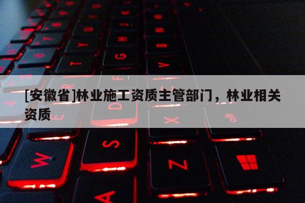 [安徽省]林業(yè)施工資質(zhì)主管部門，林業(yè)相關(guān)資質(zhì)