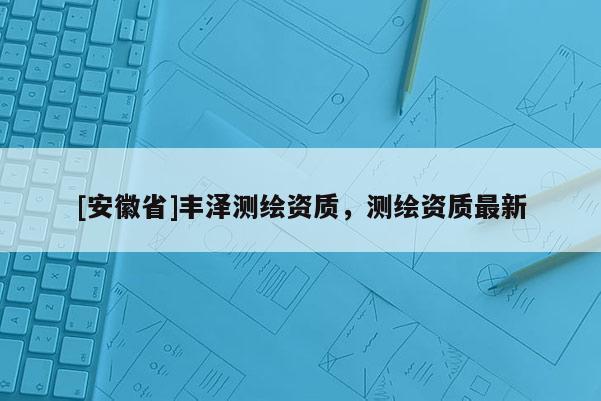 [安徽省]豐澤測繪資質(zhì)，測繪資質(zhì)最新