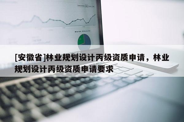 [安徽省]林業(yè)規(guī)劃設(shè)計丙級資質(zhì)申請，林業(yè)規(guī)劃設(shè)計丙級資質(zhì)申請要求