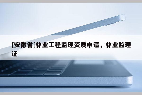 [安徽省]林業(yè)工程監(jiān)理資質申請，林業(yè)監(jiān)理證