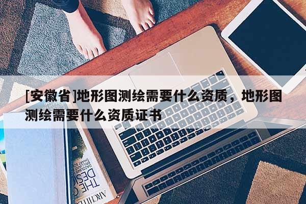 [安徽省]地形圖測(cè)繪需要什么資質(zhì)，地形圖測(cè)繪需要什么資質(zhì)證書(shū)