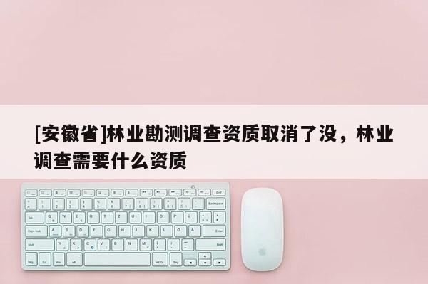 [安徽省]林業(yè)勘測(cè)調(diào)查資質(zhì)取消了沒，林業(yè)調(diào)查需要什么資質(zhì)